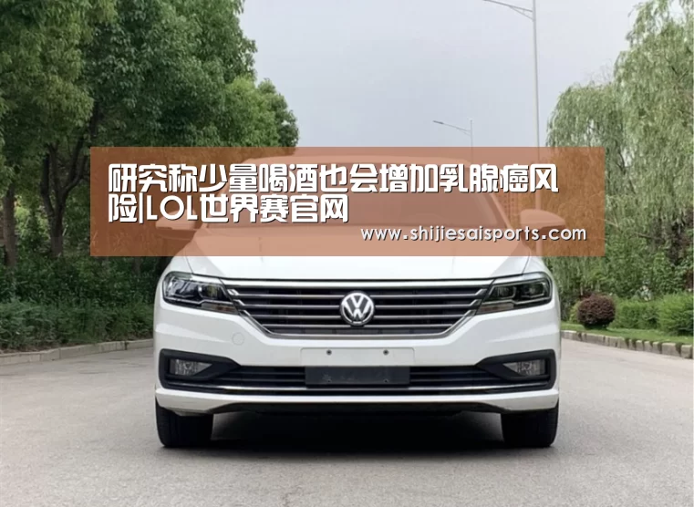 研究称少量喝酒也会增加乳腺癌风险|LOL世界赛官网